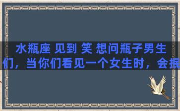 水瓶座 见到 笑 想问瓶子男生们，当你们看见一个女生时，会抿嘴微笑，这表示什么